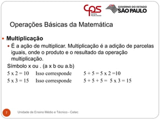 Operações Básicas da Matemática
7
 Multiplicação
 É a ação de multiplicar. Multiplicação é a adição de parcelas
iguais, onde o produto e o resultado da operação
multiplicação.
Símbolo x ou . (a x b ou a.b)
5 x 2 = 10 Isso corresponde 5 + 5 = 5 x 2 =10
5 x 3 = 15 Isso corresponde 5 + 5 + 5 = 5 x 3 = 15
Unidade de Ensino Médio e Técnico - Cetec
 