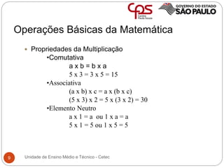 Operações Básicas da Matemática
9
 Propriedades da Multiplicação
•Comutativa
a x b = b x a
5 x 3 = 3 x 5 = 15
•Associativa
(a x b) x c = a x (b x c)
(5 x 3) x 2 = 5 x (3 x 2) = 30
•Elemento Neutro
a x 1 = a ou 1 x a = a
5 x 1 = 5 ou 1 x 5 = 5
Unidade de Ensino Médio e Técnico - Cetec
 