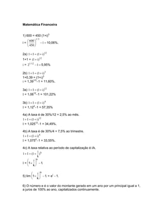 Matemática Financeira


1) 600 = 450 (1+i)3
           1/ 3
    600 
i=              − 1 = 10,06%.
    450 

2a) 1 + I = (1 + i)12
1+1 = (1 + i)12
i = 21 / 12 −1 = 5,95%

2b) 1 + I = (1 + i) 3
1+0,39 = (1+i)3
i = 1,391/3−1 = 11,60%.

3a) 1 + I = (1 + i)12
I = 1,0612−1 = 101,22%

3b) 1 + I = (1 + i) 4
I = 1,124−1 = 57,35%

4a) A taxa é de 30%/12 = 2,5% ao mês.
1 + I = (1 + i)12
I = 1,02512−1 = 34,49%.

4b) A taxa é de 30%/4 = 7,5% ao trimestre.
1 + I = (1 + i) 4
I = 1,0754−1 = 33,55%.

4c) A taxa relativa ao período de capitalização é i/k.
              i
1 + I = (1 + ) k
              k
             k
         i
I = 1 +  − 1.
     k

              k
          i
5) lim 1 +  − 1. = ei − 1.
        k

6) O número e é o valor do montante gerado em um ano por um principal igual a 1,
a juros de 100% ao ano, capitalizados continuamente.
 