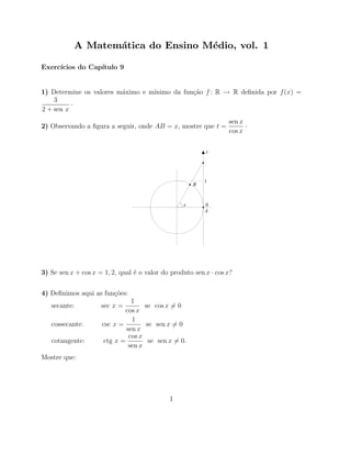 A Matem´tica do Ensino M´dio, vol. 1
                  a                e

Exerc´
     ıcios do Cap´
                 ıtulo 9


                         a        ınimo da fun¸˜o f : R → R deﬁnida por f (x) =
1) Determine os valores m´ximo e m´           ca
    3
          ·
2 + sen x
                                                                  sen x
2) Observando a ﬁgura a seguir, onde AB = x, mostre que t =             ·
                                                                  cos x

                                                          t




                                                          1
                                                      B



                                                  x       0
                                                          A




3) Se sen x + cos x = 1, 2, qual ´ o valor do produto sen x · cos x?
                                 e


4) Deﬁnimos aqui as fun¸˜es:
                       co
                               1
   secante:          sec x =        se cos x = 0
                             cos x
                               1
   cossecante:       csc x =        se sen x = 0
                             sen x
                              cos x
   cotangente:       ctg x =         se sen x = 0.
                              sen x
Mostre que:




                                             1
 