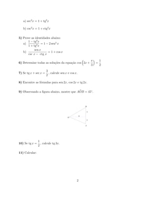 a) sec2 x = 1 + tg2 x

   b) csc2 x = 1 + ctg2 x


5) Prove as identidades abaixo:
       1 − tg2 x
   a)            = 1 − 2 sen2 x
       1 + tg2 x
            sen x
   b)                 = 1 + cos x
       csc x − ctg x

                                                                π       1
6) Determine todas as solu¸˜es da equa¸˜o cos 2x +
                          co          ca                            =
                                                                3       2
                       3
7) Se tg x + sec x =     , calcule sen x e cos x.
                       2

8) Encontre as f´rmulas para sen 2x, cos 2x e tg 2x.
                o


9) Observando a ﬁgura abaixo, mostre que AOB = 45◦ .



                                                        B

                                                            3

                                                    6
                                        O
                                                            2


                                                        A




                1
10) Se tg x =     , calcule tg 3x.
                2

11) Calcular:




                                                2
 