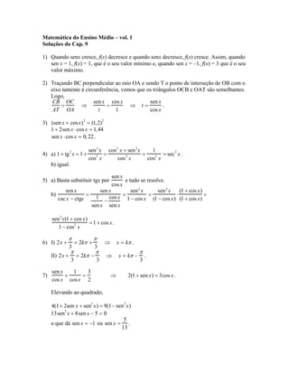 Matemática do Ensino Médio – vol. 1
Soluções do Cap. 9

1) Quando senx cresce, f(x) decresce e quando senx decresce, f(x) cresce. Assim, quando
   sen x = 1, f(x) = 1, que é o seu valor mínimo e, quando sen x = –1, f(x) = 3 que é o seu
   valor máximo.

2) Traçando BC perpendicular ao raio OA e sendo T o ponto de interseção de OB com o
   eixo tantente à circunferência, vemos que os triângulos OCB e OAT são semelhantes.
   Logo,
    CB OC              sen x cos x            sen x
       =         ⇒          =         ⇒ t=           .
    AT OA                t      1             cos x

3) (sen x + cosx) 2 = (1,2)2
   1 + 2sen x ⋅cos x = 1,44
   sen x ⋅cos x = 0, 22 .

                          sen 2 x cos2 x + sen 2 x     1
4) a) 1 + tg 2 x = 1 +       2   =        2        =    2  = sec 2 x .
                          cos x       cos x          cos x
     b) igual.

                                sen x
5) a) Basta substituir tgx por         e tudo se resolve.
                                cos x
           sen x          sen x           sen 2 x     sen 2 x   (1 + cos x)
     b)              = 1      cos x 1 − cos x (1 − cos x) (1 + cos x) =
                                      =           =           ⋅
        csc x − ctgx        −
                      sen x sen x

     sen 2 x(1 + cos x)
                        = 1 + cos x .
        1 − cos2 x

             π                 π
6) I) 2x +           = 2kπ +       ⇒       x = kπ .
                3              3
                 π             π                      π
     II) 2x +        = 2kπ −       ⇒       x = kπ −       .
                 3             3                      3

     sen x   1   3
7)         +   =                       ⇒        2(1 + sen x) = 3cos x .
     cos x cosx 2

     Elevando ao quadrado,

     4(1+ 2sen x + sen2 x) = 9(1− sen 2 x)
     13sen2 x + 8sen x − 5 = 0
                                     5
     o que dá sen x = −1 ou sen x = .
                                    13
 