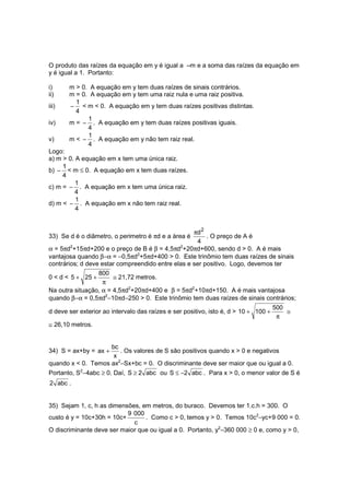 O produto das raízes da equação em y é igual a –m e a soma das raízes da equação em
y é igual a 1. Portanto:

i)     m > 0. A equação em y tem duas raízes de sinais contrários.
ii)    m = 0. A equação em y tem uma raiz nula e uma raiz positiva.
         1
iii)   − < m < 0. A equação em y tem duas raízes positivas distintas.
         4
             1
iv)    m = − . A equação em y tem duas raízes positivas iguais.
             4
             1
v)     m < − . A equação em y não tem raiz real.
             4
Logo:
a) m > 0. A equação em x tem uma única raiz.
     1
b) − < m ≤ 0. A equação em x tem duas raízes.
     4
          1
c) m = − . A equação em x tem uma única raiz.
          4
          1
d) m < − . A equação em x não tem raiz real.
          4


                                                   πd 2
33) Se d é o diâmetro, o perimetro é πd e a área é      . O preço de A é
                                                    4
α = 5πd2+15πd+200 e o preço de B é β = 4,5πd2+20πd+600, sendo d > 0. A é mais
vantajosa quando β−α = −0,5πd2+5πd+400 > 0. Este trinômio tem duas raízes de sinais
contrários; d deve estar compreendido entre elas e ser positivo. Logo, devemos ter
                 800
0 < d < 5 + 25 +       ≅ 21,72 metros.
                   π
Na outra situação, α = 4,5πd2+20πd+400 e β = 5πd2+10πd+150. A é mais vantajosa
quando β−α = 0,5πd2−10πd−250 > 0. Este trinômio tem duas raízes de sinais contrários;
                                                                                     500
d deve ser exterior ao intervalo das raízes e ser positivo, isto é, d > 10 + 100 +       ≅
                                                                                      π
≅ 26,10 metros.


                    bc
34) S = ax+by = ax +   . Os valores de S são positivos quando x > 0 e negativos
                     x
quando x < 0. Temos ax2−Sx+bc = 0. O discriminante deve ser maior que ou igual a 0.
Portanto, S2−4abc ≥ 0. Daí, S ≥ 2 abc ou S ≤ −2 abc . Para x > 0, o menor valor de S é
2 abc .


35) Sejam 1, c, h as dimensões, em metros, do buraco. Devemos ter 1.c.h = 300. O
                           9 000
custo é y = 10c+30h = 10c+       . Como c > 0, temos y > 0. Temos 10c2−yc+9 000 = 0.
                             c
O discriminante deve ser maior que ou igual a 0. Portanto, y2−360 000 ≥ 0 e, como y > 0,
 