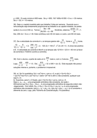 y ≥ 600. O custo mínimo é 600 reais. Se y = 600, 10c2−600c+9 000 = 0 e c = 30 metros.
Se c = 30, h = 10 metros.

36) Seja x o capital investido pelo que trabalha 3 dias por semana. Supondo que a
remuneração seja diretamente proporcional ao trabalho e ao capital investido, as partes
                                       3kx = 99                           2(100 − x )
serão k.3.x e k.2.(100−x). Temos                     . Dividindo, obtemos             = 1.
                                   2k(100 − x ) = 99                         3x
Daí, 200−2x = 3x e x = 40. Este contribuiu com 40 mil reais e o outro, com 60 mil reais.


                                                               12              8
37) Se a velocidade da corrente é v, os tempos gastos são            horas e        horas.
                                                              12 + v         12 − v
  12       8         240 − 4v
       +        = 2;           = 2 ; 120−2v = 144-v2; v2−2v−24 = 0. A única raiz positiva
12 + v 12 − v        144 − v 2
é 6. A velocidade da corrente é 6km/h e os tempos são 12/18 h = 2/3 h = 40 min (a favor
da corrente) e 1h20min (contra a corrente).


                                           405                          405
38) Com x alunos, a parte de cada um é         reais e, com x−2 alunos,     reais.
                                            x                           x−2
       405      405                 810
Logo,        −       = 1,5. Daí,             = 1,5 e 540 = x(x−2). Esta equação não possui
      x−2        x                x( x − 2 )
soluções inteiras e, portanto, o problema é impossível.


39) a) Se f é quadrática, f(x) = ax2+bx+c, com a ≠ 0, e ϕ(x) = f(x+h)−f(x) =
= a(x+h)2+b(x+h)+c−(ax2+bx+c) = 2ahx+ ah2+bh é afim e não-constante, qualquer que
seja h ≠ 0.
b) Supomos, para h ≠ 0 fixado, ϕ(x) = f(x+h)−f(x) = px+q, com p ≠ 0.
Seja x1, x2,...,xn,... uma progressão aritmética não-constante, de razão r.
Afirmamos que f(x1), f(x2),...,f(xn),... é uma progressão aritmética de segunda ordem não-
-degenerada. Com efeito, f(xn+1)−f(xn) = f(xn+r)−f(xn) = pxn+q = yn é uma progressão
aritmética não-constante, pois yn+1−yn = pxn+1+q −(pxn+q) = p(xn+1 −xn) = pr é constante e
diferente de zero. Logo, pelo Teorema de Caracterização, f é quadrática.
 