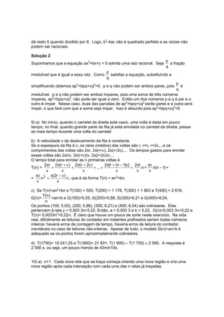 dá resto 5 quando dividido por 8. Logo, b2-4ac não é quadrado perfeito e as raízes não
podem ser racionais.

Solução 2
                                                                             p
Suponhamos que a equação ax2+bx+c = 0 admita uma raiz racional. Seja           a fração
                                                                             q
                                            p
irredutível que é igual a essa raiz. Como     satisfaz a equação, substituindo e
                                            q
                                                                             p
simplificando obtemos ap2+bpq+cq2=0. p e q não podem ser ambos pares, pois      é
                                                                             q
irredutível. p e q não podem ser ambos ímpares, pois uma soma de três números
ímpares, ap2+bpq+cq2, não pode ser igual a zero. Então um dos números p e q é par e o
outro é ímpar. Nesse caso, duas das parcelas de ap2+bpq+cq2 serão pares e a outra será
ímpar, o que fará com que a soma seja ímpar. Isso é absurdo pois ap2+bpq+cq2=0.


9) a) No início, quando o carretel da direita está vazio, uma volta é dada em pouco
tempo; no final, quando grande parte da fita já está enrolada no carretel da direita, passa-
se mais tempo durante uma volta do carretel.

b) A velocidade v de deslocamento da fita é constante.
Se a espessura da fita é c, os raios (médios) das voltas são r, r+c, r+2c,...e os
comprimentos das voltas são 2πr, 2π(r+c), 2π(r+2c),... Os tempos gastos para enrolar
essas voltas são 2πr/v, 2π(r+c)/v, 2π(r+2c)/v,...
O tempo total para enrolar as n primeiras voltas é
       2πr 2π(r + c ) 2π(r + 2c )           2π[r + (n − 1)c ] 2πr    πc
T(n) =     +           +            + ... +                  =    n+    n(n − 1) =
        v        v           v                     v           v      v
  πc 2 π(2r − c )
=     n +          n , que é da forma T(n) = an2+bn.
   v          v

c) Se T(n)=an2+bn e T(100) = 555, T(200) = 1 176, T(300) = 1 863 e T(400) = 2 616,
       T(n)
G(n)=         =an+b e G(100)=5,55, G(200)=5,88, G(300)=6,21 e G(400)=6,54.
          n
Os pontos (100; 5,55), (200; 5,88), (300; 6,21) e (400; 6,54) são colineares. Eles
pertencem à reta y = 0,003 3x+5,22. Então, a = 0,003 3 e b = 5,22. G(n)=0,003 3n+5,22 e
T(n)= 0,0033n2+5,22n. Ë claro que houve um pouco de sorte neste exercício. Na vida
real, dificilmente as leituras do contador em instantes prefixados seriam todas números
inteiros: haveria erros de contagem de tempo, haveria erros de leitura do contador,
inevitáveis no caso de leituras não-inteiras. Apesar de tudo, o modelo G(n)=an+b é
adequado se os pontos forem aproximadamente colineares.

d) T(1750)= 19 241,25 e T(1900)= 21 831. T(1 900) – T(1 750) ≅ 2 590. A resposta é
2 590 s, ou seja, um pouco menos de 43min10s.


10) a) n+1. Cada nova reta que se traça começa criando uma nova região e cria uma
nova região após cada interseção com cada uma das n retas já traçadas.
 