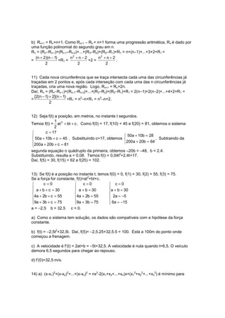 b) Rn+1 = Rn+n+1. Como Rn+1 − Rn = n+1 forma uma progressão aritmética, Rn é dado por
uma função polinomial do segundo grau em n.
Rn = (Rn−Rn-1)+(Rn-1−Rn-2)+...+(R3−R2)+(R2−R1)+R1 = n+(n−1)+...+3+2+R1 =
  (n + 2)(n − 1)       n2 + n − 2      n2 + n + 2
=                +R1 =            +2 =            .
        2                  2               2


11) Cada nova circunferência que se traça intersecta cada uma das circunferências já
traçadas em 2 pontos e, após cada interseção com cada uma das n circunferências já
traçadas, cria uma nova região. Logo, Rn+1 = Rn+2n.
Daí, Rn = (Rn−Rn-1)+(Rn-1−Rn-2)+...+(R3−R2)+(R2−R1)+R1 = 2(n−1)+2(n−2)+...+4+2+R1 =
  [2(n − 1) + 2](n − 1)
=                       +R1 = n2−n+R1 = n2−n+2.
            2


12) Seja f(t) a posição, em metros, no instante t segundos.
              1
Temos f(t) = at 2 + bt + c . Como f(0) = 17, f(10) = 45 e f(20) = 81, obtemos o sistema
              2
       c = 17
                                                      50a + 10b = 28
 50a + 10b + c = 45 . Substituindo c=17, obtemos                      . Subtraindo da
200a + 20b + c = 81                                  200a + 20b = 64

segunda equação o quádruplo da primeira, obtemos –20b = −48, b = 2,4.
Substituindo, resulta a = 0,08. Temos f(t) = 0,04t2+2,4t+17.
Daí, f(5) = 30, f(15) = 62 e f(25) = 102.


13) Se f(t) é a posição no instante t, temos f(0) = 0, f(1) = 30, f(2) = 55, f(3) = 75.
Se a força for constante, f(t)=at2+bt+c.
      c=0                    c=0           c=0
                                          
 a + b + c = 30          a + b = 30       a + b = 30
                                          
4a + 2b + c = 55        4a + 2b = 55       2a = −5
9a + 3b + c = 75
                        9a + 3b = 75
                                            6a = −15
                                            
a = −2,5 b = 32,5 c = 0.

a) Como o sistema tem solução, os dados são compatíveis com a hipótese da força
constante.

b) f(t) = −2,5t2+32,5t. Daí, f(5)= −2,5.25+32,5.5 = 100. Está a 100m do ponto onde
começou a frenagem.

c) A velocidade é f’(t) = 2at+b = −5t+32,5. A velocidade é nula quando t=6,5. O veículo
demora 6,5 segundos para chegar ao repouso.

d) f’(0)=32,5 m/s.


14) a) (x-x1)2+(x-x2)2+...+(x-xn)2 = nx2-2(x1+x2+...+xn)x+(x12+x22+...+xn2) é mínimo para
 
