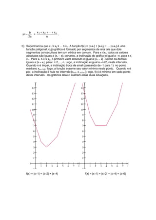 b    x + x 2 + L + xn
x= −      = 1                .
       2a           n


b) Suponhamos que x1 ≤ x2 ≤ ... ≤ xn . A função f(x) = |x-x1| + |x-x2| + ... |x-xn| é uma
   função poligonal, cujo gráfico é formado por segmentos de reta tais que dois
   segmentos consecutivos tem um vértice em comum. Para x ≤x1, todos os valores
   absolutos são iguais a (xi – x); portanto, a inclinação do gráfico é igual a –n, para x ≤
   x1. Para x1 ≤ x ≤ x2, o primeiro valor absoluto é igual a |x1 – x| , sendo os demais
   iguais a |x – xi|, para i = 2,..., n. Logo, a inclinação é igual a –n+2, neste intervalo.
   Quando n é ímpar, a inclinação troca de sinal (passando de -1 para 1) no ponto
   mediano x(n+1)/2; logo, a função assume seu valor mínimo neste ponto. Quando n é
   par, a inclinação é nula no intervalo [xn/2, x (n/2)+1]; logo, f(x) é mínimo em cada ponto
   deste intervalo. Os gráficos abaixo ilustram estas duas situações.


              y                                          y
         14                                         14

         13                                         13

         12                                         12

         11                                         11

         10                                         10

          9                                          9

          8                                          8

          7                                          7

          6                                          6

          5                                          5

          4                                          4

          3                                          3

          2                                          2

          1                                          1

                                               x                                                x
                  1   2   3   4   5   6    7    8            1   2    3    4    5   6    7       8
         −1                                         −1
   f(x) = |x–1| + |x–2| + |x–4|                          f(x) = |x–1| + |x–2| + |x–4| + |x–6|
 