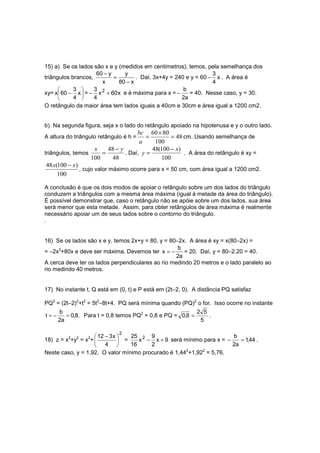 15) a) Se os lados são x e y (medidos em centímetros), temos, pela semelhança dos
                     60 − y     y                                 3
triângulos brancos,         =        . Daí, 3x+4y = 240 e y = 60 − x . A área é
                       x      80 − x                              4
           3      3                                  b
xy= x 60 − x  = − x 2 + 60 x e é máxima para x = −     = 40. Nesse caso, y = 30.
           4      4                                 2a
O retângulo da maior área tem lados iguais a 40cm e 30cm e área igual a 1200 cm2.


b) Na segunda figura, seja x o lado do retângulo apoiado na hipotenusa e y o outro lado.
                                        bc 60 × 80
A altura do triângulo retângulo é h =       =        = 48 cm. Usando semelhança de
                                         a     100
                      x     48 − y            48(100 − x)
triângulos, temos        =         . Daí, y =             . A área do retângulo é xy =
                    100       48                 100
 48 x(100 − x)
               , cujo valor máximo ocorre para x = 50 cm, com área igual a 1200 cm2.
      100

A conclusão é que os dois modos de apoiar o retângulo sobre um dos lados do triângulo
conduzem a triângulos com a mesma área máxima (igual à metade da área do triângulo).
É possível demonstrar que, caso o retângulo não se apóie sobre um dos lados, sua área
será menor que esta metade. Assim, para obter retângulos de área máxima é realmente
necessário apoiar um de seus lados sobre o contorno do triângulo.
.


16) Se os lados são x e y, temos 2x+y = 80, y = 80−2x. A área é xy = x(80−2x) =
                                                   b
= −2x2+80x e deve ser máxima. Devemos ter x = −       = 20. Daí, y = 80−2.20 = 40.
                                                   2a
A cerca deve ter os lados perpendiculares ao rio medindo 20 metros e o lado paralelo ao
rio medindo 40 metros.


17) No instante t, Q está em (0, t) e P está em (2t−2, 0). A distância PQ satisfaz

PQ2 = (2t−2)2+t2 = 5t2−8t+4. PQ será mínima quando (PQ)2 o for. Isso ocorre no instante
      b                                                   2 5
t=−      = 0,8. Para t = 0,8 temos PQ2 = 0,8 e PQ = 0,8 =     .
      2a                                                   5

                              2
                     12 − 3 x    25 2 9                              b
18) z = x2+y2 = x2+            =    x − x + 9 será mínimo para x = −    = 1,44 .
                        4        16    2                             2a
Neste caso, y = 1,92. O valor mínimo procurado é 1,442+1,922 = 5,76.
 