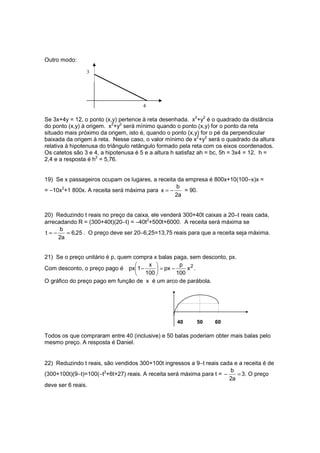 Outro modo:

                3




                                     4

Se 3x+4y = 12, o ponto (x,y) pertence à reta desenhada. x2+y2 é o quadrado da distância
do ponto (x,y) à origem. x2+y2 será mínimo quando o ponto (x,y) for o ponto da reta
situado mais próximo da origem, isto é, quando o ponto (x,y) for o pé da perpendicular
baixada da origem à reta. Nesse caso, o valor mínimo de x2+y2 será o quadrado da altura
relativa à hipotenusa do triângulo retângulo formado pela reta com os eixos coordenados.
Os catetos são 3 e 4, a hipotenusa é 5 e a altura h satisfaz ah = bc, 5h = 3x4 = 12. h =
2,4 e a resposta é h2 = 5,76.


19) Se x passageiros ocupam os lugares, a receita da empresa é 800x+10(100−x)x =
                                                 b
= −10x2+1 800x. A receita será máxima para x = −    = 90.
                                                 2a


20) Reduzindo t reais no preço da caixa, ele venderá 300+40t caixas a 20−t reais cada,
arrecadando R = (300+40t)(20−t) = −40t2+500t+6000. A receita será máxima se
      b
t=−     = 6,25 . O preço deve ser 20−6,25=13,75 reais para que a receita seja máxima.
     2a


21) Se o preço unitário é p, quem compra x balas paga, sem desconto, px.
                                      x           p 2
Com desconto, o preço pago é px1 −        = px −     x .
                                    100          100
O gráfico do preço pago em função de x é um arco de parábola.




                                                  40      50     60

Todos os que compraram entre 40 (inclusive) e 50 balas poderiam obter mais balas pelo
mesmo preço. A resposta é Daniel.


22) Reduzindo t reais, são vendidos 300+100t ingressos a 9−t reais cada e a receita é de
                                                                       b
(300+100t)(9−t)=100(−t2+6t+27) reais. A receita será máxima para t = −    = 3. O preço
                                                                       2a
deve ser 6 reais.
 