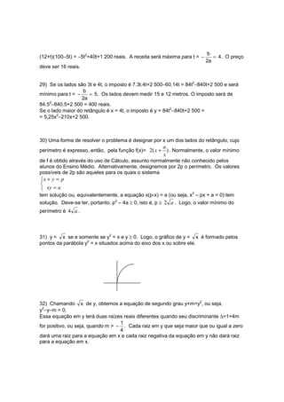 b
(12+t)(100−5t) = −5t2+40t+1 200 reais. A receita será máxima para t = −      = 4. O preço
                                                                          2a
deve ser 16 reais.


29) Se os lados são 3t e 4t, o imposto é 7.3t.4t+2 500−60.14t = 84t2−840t+2 500 e será
                  b
mínimo para t = −     = 5. Os lados devem medir 15 e 12 metros. O imposto será de
                  2a
84.52−840.5+2 500 = 400 reais.
Se o lado maior do retângulo é x = 4t, o imposto é y = 84t2−840t+2 500 =
= 5,25x2−210x+2 500.



30) Uma forma de resolver o problema é designar por x um dos lados do retângulo, cujo
                                                        a
perímetro é expresso, então, pela função f(x)= 2( x +     ) . Normalmente, o valor mínimo
                                                        x
de f é obtido através do uso de Cálculo, assunto normalmente não conhecido pelos
alunos do Ensino Médio. Alternativamente, designemos por 2p o perímetro. Os valores
possíveis de 2p são aqueles para os quais o sistema
x + y = p

 xy = a
tem solução ou, equivalentemente, a equação x(p-x) = a (ou seja, x2 – px + a = 0) tem
solução. Deve-se ter, portanto, p2 – 4a ≥ 0, isto é, p ≥ 2 a . Logo, o valor mínimo do
perímetro é 4 a .




31) y = x se e somente se y2 = x e y ≥ 0. Logo, o gráfico de y = x é formado pelos
pontos da parábola y2 = x situados acima do eixo dos x ou sobre ele.




32) Chamando x de y, obtemos a equação de segundo grau y+m=y2, ou seja,
y2−y−m = 0.
Essa equação em y terá duas raízes reais diferentes quando seu discriminante ∆=1+4m
                                   1
for positivo, ou seja, quando m > − . Cada raiz em y que seja maior que ou igual a zero
                                   4
dará uma raiz para a equação em x e cada raiz negativa da equação em y não dará raiz
para a equação em x.
 