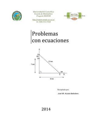  
 
 
 
 
Universidad de Costa Rica
Escuela de Matemática
Proyecto MATEM
http://matem.emate.ucr.ac.cr/ 
tel. (506) 2511‐4528  
Problemas		
con	ecuaciones	 	
Recopilado	por:	
	José Ml. Acosta Baltodano
2014
 