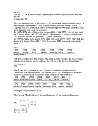n = 101
Mas 2100, 2200 e 2300 não são bissextos por serem múltiplos de 100, mas não
de 400.
A resposta é 98.

35b) Um ano não-bissexto é formado por 52 semanas e 1 dia e um ano bissexto é
formado por 52 semanas e 2 dias. Se um ano não-bissexto começa numa
segunda-feira, por exemplo, o ano seguinte começará numa terça; se for bissexto,
o ano seguinte começará numa quarta.
De 1997 a 2500 são múltiplos de 4 os anos 2000, 2004, 2008,..., 2496, num total
de 125 anos. Mas 2100, 2200 e 2300 não são bissextos por serem múltiplos de
100, mas não de 400. Há, portanto, 122 anos bissextos.
Se 1997 começou numa quarta-feira, 2500 começará (2500−1997)+122 = 625 dias
de semana depois. Como 625 = 7x89+2, o ano de 2500 começará numa sexta-
-feira

35c)
1997      1998     1999           2000     2001    2002      2003
quarta    quinta   sexta          sábado   segunda terça     quarta
A resposta é 2003.

35d) Em cada bloco de 400 anos há 100 anos que são múltiplos de 4 e, destes, 3
não são bissextos por serem múltiplos de 100, mas não de 400. A resposta é
 97
    = 0,2425.
400

36a) É fácil ver que a coleção se completará quando se completarem os
calendários dos anos bissextos. Se 1980 se iniciou por uma segunda, as tabelas
mostram os dias iniciais dos demais anos bissextos e não-bissextos.
1980      1984      1988     1992    1996      2000     2004
segunda sábado quinta terça          domingo sexta      quarta

1979    1981 1982 1983              1985    1986    1987 1989
domingo quarta quinta sexta         segunda terça   quarta sábado

A coleção se completa em 2004.

36b) Haverá 14 calendários, 7 de anos bissextos e 7 de anos não-bissextos.

                     n
        (a 1 + a n )
37)                  2 = 2n + 3
                     n 4n − 1
         (b1 + b n )
                     2
a 1 + a n 2n + 3
          =
b1 + b n 4 n − 1
 