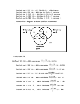 Divisíveis por 5: 105, 110,...,495. São 99−21+1 = 79 números.
     Divisíveis por 6: 102, 108,..., 498. São 83−17+1 = 67 números.
     Divisíveis por 10: 110, 120,..., 490. São 49−11+1 = 39 números.
     Divisíveis por 15: 105, 120,..., 495. São 33−7+1 = 27 números.
     Divisíveis por 30: 120, 150,..., 480. São 16−4+1 = 13 números.-+

     Preenchendo o diagrama de dentro para fora encontramos:




               Divisíveis                                      Divisíveis
                                          54
               por 2           106                  52         por 3
                                          13
                                     26        14

                                          26
                                                         108

                                     Divisíveis
                                     por 5



 A resposta é108.

                                            101 + 499
6b) Total: 101, 102,..., 499. A soma vale             .399 = 119 700
                                                2
                                                         102 + 498
     Divisíveis por 2: 102, 104,..., 498. A soma vale              .199 = 59 700.
                                                             2
                                                         102 + 498
     Divisíveis por 3: 102, 105,..., 498. A soma vale              .133 =39 900.
                                                             2
                                                        105 + 495
     Divisíveis por 5: 105, 110,...,495. A soma vale              .79 = 23 700.
                                                            2
                                                         102 + 498
     Divisíveis por 6: 102, 108,..., 498. A soma vale              .67 = 20 100.
                                                             2
                                                          110 + 490
     Divisíveis por 10: 110, 120,..., 490. A soma vale               .39 = 11 700.
                                                               2
                                                          105 + 495
     Divisíveis por 15: 105, 120,..., 495. A soma vale               .27 = 8 100.
                                                               2
                                                          120 + 480
     Divisíveis por 30: 120, 150,..., 480. A soma vale               .13 = 3 900.
                                                               2
 