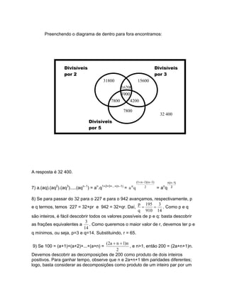 Preenchendo o diagrama de dentro para fora encontramos:




                  Divisíveis                                                                Divisíveis
                  por 2                                                                     por 3
                                             31800                        15600
                                                      16200
                                                      3900
                                                 7800      4200

                                                             7800
                                                                                              32 400
                                  Divisíveis
                                  por 5




A resposta é 32 400.

                                                                         (1+ n −1)( n −1)           n( n−1)
             2      3       n−1        n   1+2+3+...+(n−1)         n            2              n
7) a.(aq).(aq ).(aq ).....(aq     ) = a .q                   = a       q                    =a     q 2

8) Se para passar do 32 para o 227 e para o 942 avançamos, respectivamente, p
                                                        p 195 3
e q termos, temos 227 = 32+pr e 942 = 32+qr. Daí, =             =     . Como p e q
                                                        q 910 14
são inteiros, é fácil descobrir todos os valores possíveis de p e q: basta descobrir
                             3
as frações equivalentes a       . Como queremos o maior valor de r, devemos ter p e
                            14
q mínimos, ou seja, p=3 e q=14. Substituindo, r = 65.

                                    (2a + n + 1)n
9) Se 100 = (a+1)+(a+2)+...+(a+n) =               , e n>1, então 200 = (2a+n+1)n.
                                          2
Devemos descobrir as decomposições de 200 como produto de dois inteiros
positivos. Para ganhar tempo, observe que n e 2a+n+1 têm paridades diferentes;
logo, basta considerar as decomposições como produto de um inteiro par por um
 