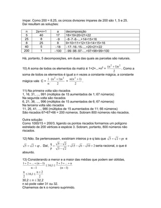 ímpar. Como 200 = 8.25, os únicos divisores ímpares de 200 são 1, 5 e 25.
Daí resultam as soluções:

  n        2a+n+1         a    decomposição
  5          40         17     18+19+20+21+22
  25          8          −9    −8−7−6−...+14+15+16
  8          25          8     9+10+11+12+13+14+15+16
  40          5         −18    −17−16−15−...+20+21+22
 200          1        −100    −99−98−97−...+97+98+99+100

Há, portanto, 5 decomposições, em duas das quais as parcelas são naturais.

                                                         2(n 2 + 1)n 2
10) A soma de todos os elementos da matriz é 1+2+...+n =               . Como a
                                                               2
soma de todos os elementos é igual a n vezes a constante mágica, a constante
                 1 (n 2 + 1)n 2   n (n 2 + 1)
mágica vale C = .               =             .
                 n      2              2

11) Na primeira volta são riscados
1, 16, 31, ..., 991 (múltiplos de 15 aumentados de 1; 67 números)
Na segunda volta são riscados
6, 21, 36, ..., 996 (múltiplos de 15 aumentados de 6; 67 números)
Na terceira volta são riscados
11, 26, 41, ..., 986 (múltiplos de 15 aumentados de 11; 66 números)
São riscados 67+67+66 = 200 números. Sobram 800 números não riscados.

Outra solução:
Como 1000/15 = 200/3, ligando os pontos riscados formamos um polígono
estrelado de 200 vértices e espécie 3. Sobram, portanto, 800 números não
riscados.

12) Não. Se pertencessem, existiriam inteiros p e q tais que   3 = 2 + pr e
                     q   5− 2
 5 = 2 + qr . Daí,     =      = 15 − 6 − 10 + 2 seria racional, o que é
                     p   3− 2
absurdo.

13) Considerando a menor e a maior das médias que podem ser obtidas,
1 + 2 + ... + (n − 1)          2 + 3 + ... + n
                      ≤ 16,1 ≤
       n −1                       (n − 1)
n             n+2
   ≤ 16,1 ≤
2               2
30,2 ≤ n ≤ 32,2
n só pode valer 31 ou 32.
Chamemos de k o número suprimido.
 