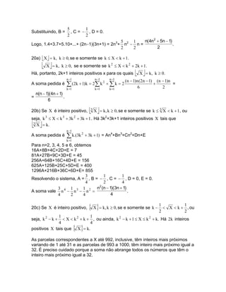 5        1
Substituindo, B =        , C = − , D = 0.
                       2        2
                                           5    1    n(4n2 + 5n − 1)
Logo, 1.4+3.7+5.10+...+ (2n−1)(3n+1) = 2n3+ n2 − n =                 .
                                           2    2          2

20a) X  = k, k ≥ 0, se e somente se k ≤ X < k + 1.
       X  = k,   k ≥ 0, se e somente se k 2 ≤ X < k 2 + 2k + 1.
Há, portanto, 2k+1 inteiros positivos x para os quais         X  = k,   k ≥ 0.
                       n −1            n −1    n −1
                                                        (n − 1)n (2n − 1) (n − 1)n
A soma pedida é        ∑ (2k + 1)k = 2∑ k 2 + ∑ k = 2           6
                                                                         +
                                                                             2
                                                                                   =
                       k =1            k =1    k =1
  n(n − 1)(4n + 1)
=                  .
         6

20b) Se X é inteiro positivo,       3 X  = k, k ≥ 0, se e somente se k ≤ 3 X < k + 1 , ou
seja, k 3 ≤ X < k 3 + 3k 2 + 3k + 1 . Há 3k2+3k+1 inteiros positivos X tais que
 
 3
   X = k.
                       n −1
A soma pedida é        ∑ k.(3k 2 + 3k + 1) = An4+Bn3+Cn2+Dn+E
                       k =1
Para n=2, 3, 4, 5 e 6, obtemos
16A+8B+4C+2D+E = 7
81A+27B+9C+3D+E = 45
256A+64B+16C+4D+E = 156
625A+125B+25C+5D+E = 400
1296A+216B+36C+6D+E= 855
                            3     1          1
Resolvendo o sistema, A = , B = − , C = − , D = 0, E = 0.
                            4     2          4
                                2
             3       1     1   n (n − 1)(3n + 1)
A soma vale n 4 − n 3 − n 2 =                    .
             4       2     4           4


20c) Se X é inteiro positivo,       { X }= k, k ≥ 0, se e somente se k − 1 <
                                                                         2
                                                                                          1
                                                                                   X < k + , ou
                                                                                          2
              1                1
seja, k 2 − k + < X < k 2 + k + , ou ainda, k 2 − k + 1 ≤ X ≤ k 2 + k. Há 2k inteiros
              4                4
positivos X tais que X = k.   { }
As parcelas correspondentes a X até 992, inclusive, têm inteiros mais próximos
variando de 1 até 31 e as parcelas de 993 a 1000, têm inteiro mais próximo igual a
32. É preciso cuidado porque a soma não abrange todos os números que têm o
inteiro mais próximo igual a 32.
 