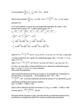 31
                          1     1
A soma pedida é    ∑ 2k. k + 32 .(1000 − 992) =   62,25.
                  k =1

                         31
                                                       31.32.63
20d) A soma pedida é     ∑ 2k.k + 32.(1000 − 992) =2      6
                                                                + 256 = 21 088 (veja o
                         k =1
exemplo 19).

21) A soma pedida é a soma de uma progressão aritmética de razão 1, com
primeiro termo igual a 10n−1 e último termo igual a 10n−1.

S=
       (           )
     10 n −1 + 10 n − 1 .(10 n − 10 n −1 ) 10 2n − 10 2n −2 − 10 n + 10 n −1
                                          =                                  =
                      2                                    2
  1
  2
   [            ] [   1
                                    ]
= 10 2n + 10 n −1 − 10 2 n −2 + 10 n =
                      2
          n −1 8 6 74
                    4 n 8 1 6 n −44 6 n +14
  1 6 74
       4                                4 8 4 8
                                          7         7
= ⋅ 1 000 L 00 1 000 L 00 − ⋅ 1 000 L 00 1 000 L 00 =
  2                              2
        6 74
           4 n −3 8 6 74
                       4   n 8            6 n −3 8
                                          4 4
                                            7          6 n −14
                                                        4 87
   1
= ⋅ 98 999 L 99 1 000 L 00 = 494 999 L 99 55 000 L 00
   2


               (a 1 + a n ) n
22a) 2n2+n =                  ; 4n+2 = a1+an; 4n+2 = a1+a1+(n−1)r = rn+ 2a1−r, para todo
                     2
n. Esses polinômios em n devem ter coeficientes iguais. Daí, r = 4 e 2a1−r = 2, ou
seja, a1=3; r=4.
                 (a + a n ) n
22b) n2+n+1 = 1                 ; 2n2+2n+2 = na1+nan; 2n2+2n+2 = na1+na1+n(n−1)r =
                       2
rn2+(2a1−r)n, para todo n. Esses polinômios em n devem ter coeficientes iguais.
Daí, r = 2, 2a1−r = 2 e 2 = 0, o que é absurdo.
Não existe tal progressão.

23a) O primeiro elemento da linha de número 31 é precedido por 1 elemento na
primeira linha, 2 na segunda,..., 30 na trigésima. Ora, 1+2+...+30 =
(1 + 30).30
            = 465 . O primeiro elemento da linha de número 31 é o elemento a466 da
     2
progressão aritmética dos números ímpares.
a466 = a1+465r = 1+465.2 = 931.

23b) O último elemento da linha de número 31 é a496 = a1+495r = 1+495.2 = 991.
                 (931 + 991).31
A soma vale S =                 = 29 791.
                       2

24) Quem disser 55 ganha o jogo, pois não permite ao adversário alcançar 63 e,
escolhendo o complemento para 8 do número escolhido pelo adversário,
 