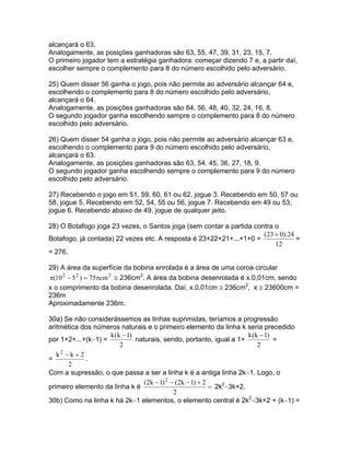 alcançará o 63.
Analogamente, as posições ganhadoras são 63, 55, 47, 39, 31, 23, 15, 7.
O primeiro jogador tem a estratégia ganhadora: começar dizendo 7 e, a partir daí,
escolher sempre o complemento para 8 do número escolhido pelo adversário.

25) Quem disser 56 ganha o jogo, pois não permite ao adversário alcançar 64 e,
escolhendo o complemento para 8 do número escolhido pelo adversário,
alcançará o 64.
Analogamente, as posições ganhadoras são 64, 56, 48, 40, 32, 24, 16, 8.
O segundo jogador ganha escolhendo sempre o complemento para 8 do número
escolhido pelo adversário.

26) Quem disser 54 ganha o jogo, pois não permite ao adversário alcançar 63 e,
escolhendo o complemento para 9 do número escolhido pelo adversário,
alcançará o 63.
Analogamente, as posições ganhadoras são 63, 54, 45, 36, 27, 18, 9.
O segundo jogador ganha escolhendo sempre o complemento para 9 do número
escolhido pelo adversário.

27) Recebendo o jogo em 51, 59, 60, 61 ou 62, jogue 3. Recebendo em 50, 57 ou
58, jogue 5. Recebendo em 52, 54, 55 ou 56, jogue 7. Recebendo em 49 ou 53,
jogue 6. Recebendo abaixo de 49, jogue de qualquer jeito.

28) O Botafogo joga 23 vezes, o Santos joga (sem contar a partida contra o
                                                                     (23 + 0).24
Botafogo, já contada) 22 vezes etc. A resposta é 23+22+21+...+1+0 =              =
                                                                         12
= 276.

29) A área da superfície da bobina enrolada é a área de uma coroa circular
π(10 2 − 5 2 ) = 75πcm 2 ≅ 236cm2. A área da bobina desenrolada é x.0,01cm, sendo
x o comprimento da bobina desenrolada. Daí, x.0,01cm ≅ 236cm2, x ≅ 23600cm =
236m
Aproximadamente 236m.

30a) Se não considerássemos as linhas suprimidas, teríamos a progressão
aritmética dos números naturais e o primeiro elemento da linha k seria precedido
                    k (k − 1)                                          k (k − 1)
por 1+2+...+(k−1) =           naturais, sendo, portanto, igual a 1+              =
                        2                                                  2
   k2 − k + 2
=             .
       2
Com a supressão, o que passa a ser a linha k é a antiga linha 2k−1. Logo, o
                                 (2k − 1) 2 − (2k − 1) + 2
primeiro elemento da linha k é                             = 2k2−3k+2.
                                             2
30b) Como na linha k há 2k−1 elementos, o elemento central é 2k2−3k+2 + (k−1) =
 