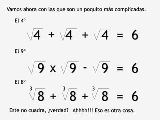 9 9 9 = 6
Vamos ahora con las que son un poquito más complicadas.
El 4º
4 4 4 = 6+ +
El 9º
x -
El 8º
8 8 8 = 6+ +
3 3 3
Este no cuadra, ¿verdad? Ahhhh!!! Eso es otra cosa.
 