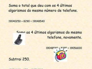 Soma o total que deu com os 4 últimos algarismos do mesmo número de telefone. 19040250 + 8290 = 19048540 Soma os 4 últimos algarismos do mesmo telefone, novamente. 19048540 + 8290 = 19056830 Subtrai 250. 19056830 - 250 = 19056580 