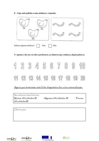 8 – Liga cada galinha a uma minhoca e responde. 
Sobrou alguma minhoca? Sim. Não. 
9- Aponta e diz em voz alta à professora, os números que conheces, depois pinta-os. 
Agora que terminaste esta ficha diagnóstica faz a tua autoavaliação: 
Na realização desta ficha tive: 
Muitas dificuldades  Algumas dificuldades  Poucas 
dificuldades 
Observações: 
