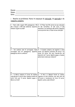 Escola: __________________________________________________
Nome: ___________________________________________________
Data: ____________________________________________________

  Resolve os problemas. Nunca te esqueças da indicação, da operação e da
resposta completa.

1 – Num avião viajam 439 passageiros: 48 2 – O Filipe tem 58 carros na sua colecção:
são crianças e 205 são mulheres. Quantos 23 são vermelhos, 12 são azuis, 9 são
homens viajam no avião?                  amarelos e os restantes são pretos. Quantos
                                         carros pretos tem o Filipe na sua colecção?




R.: ______________________________            R.: ______________________________
3 – Um comboio tem 8 carruagens. Cada         4 – A Susana comprou uns sapatos e umas
carruagem leva 67 passageiros. Quantos        botas. Os sapatos custavam 28 euros e as
passageiros vão no comboio?                   botas 36 euros. Na loja fizeram-lhe um
                                              desconto de 7 euros. Quanto pagou a Susana
                                              pelas duas coisas que comprou?




R.: ______________________________            R.: ______________________________
5 – A Maria comprou 4 livros da mesma         6 – A Ana e o Manuel foram ao cinema.
colecção por 6 euros cada. Comprou ainda um   Pagaram os dois bilhetes com uma nota de
outro livro por 9 euros. Quanto pagou a       20 euros e receberam de troco 12 euros.
Maria no total?                               Quanto custou cada bilhete?




R.: ______________________________            R.: ______________________________
 
