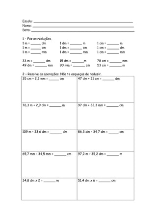 Escola: __________________________________________________
Nome: ___________________________________________________
Data: ____________________________________________________

1 – Faz as reduções.
1 m = _____ dm           1 dm = ______ m       1 cm = ______ m
1 m = _____ cm           1 dm = ______ cm      1 cm = ______ dm
1 m = _____ mm           1 dm = ______ mm      1 cm = ______ mm

33 m = ______ dm         15 dm = ______m       78 cm = ______ mm
49 dm = ______ mm        90 mm = ______ cm     53 cm = ______ m

2 – Resolve as operações. Não te esqueças de reduzir.
35 cm + 2,3 mm = _____ cm            47 dm + 21 cm = ______ dm




76,3 m + 2,9 dm = ______ m         97 dm + 32,3 mm = ______ cm




109 m – 23,6 dm = ______ dm        86,3 dm – 34,7 dm = _____ cm




65,7 mm – 34,5 mm = ______ cm      97,2 m – 35,2 dm = ______ m




34,8 dm x 2 = ______ m             51,4 dm x 6 = ______ cm
 