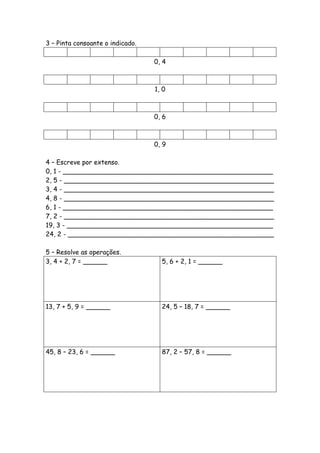3 – Pinta consoante o indicado.

                                  0, 4



                                  1, 0



                                  0, 6



                                  0, 9

4 – Escreve por extenso.
0, 1 - ____________________________________________________
2, 5 - ____________________________________________________
3, 4 - ____________________________________________________
4, 8 - ____________________________________________________
6, 1 - ____________________________________________________
7, 2 - ____________________________________________________
19, 3 - ___________________________________________________
24, 2 - ___________________________________________________

5 – Resolve as operações.
3, 4 + 2, 7 = ______                5, 6 + 2, 1 = ______




13, 7 + 5, 9 = ______               24, 5 – 18, 7 = ______




45, 8 – 23, 6 = ______              87, 2 – 57, 8 = ______
 