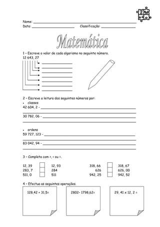 Nome: ___________________________________________________
Data: _____________________  Classificação: _________________




1 – Escreve o valor de cada algarismo no seguinte número.
12 643, 27
             _______________
             _______________
             _______________
             _______________
             _______________
             _______________
             _______________

2 – Escreve a leitura dos seguintes números por:
  classes
42 604, 2 - _______________________________________________
________________________________________________________
30 782, 06 - ______________________________________________
________________________________________________________

  ordens
59 727, 123 - _____________________________________________
________________________________________________________
83 042, 94 - ______________________________________________
________________________________________________________

3 – Completa com >, < ou =.

12, 39               12, 93                 318, 66           318, 67
283, 7               284                       626            626, 00
511, 0               511                    942, 25           942, 52

4 – Efectua as seguintes operações.

    128,42 + 31,5=             2802– 1798,62=               29, 41 x 12, 2 =
 