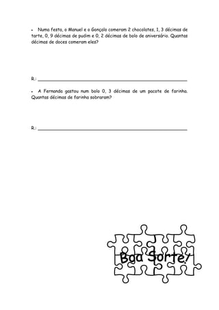   Numa festa, o Manuel e o Gonçalo comeram 2 chocolates, 1, 3 décimas de
tarte, 0, 9 décimas de pudim e 0, 2 décimas de bolo de aniversário. Quantas
décimas de doces comeram eles?




R.: ______________________________________________________

 A Fernanda gastou num bolo 0, 3 décimas de um pacote de farinha.
Quantas décimas de farinha sobraram?




R.: ______________________________________________________
 