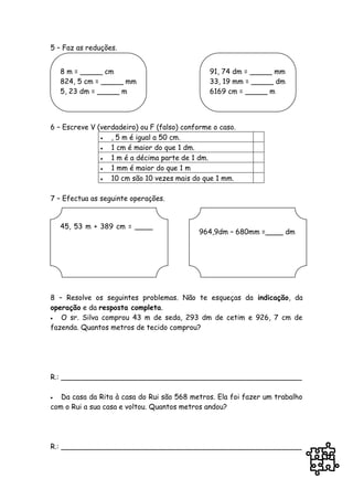 5 – Faz as reduções.


    8 m = _____ cm                              91, 74 dm = _____ mm
    824, 5 cm = _____ mm                        33, 19 mm = _____ dm
    5, 23 dm = _____ m                          6169 cm = _____ m




6 – Escreve V (verdadeiro) ou F (falso) conforme o caso.
                 , 5 m é igual a 50 cm.
                 1 cm é maior do que 1 dm.
                 1 m é a décima parte de 1 dm.
                 1 mm é maior do que 1 m
                 10 cm são 10 vezes mais do que 1 mm.

7 – Efectua as seguinte operações.


    45, 53 m + 389 cm = ____
                                            964,9dm – 680mm =____ dm
    m




8 – Resolve os seguintes problemas. Não te esqueças da indicação, da
operação e da resposta completa.
  O sr. Silva comprou 43 m de seda, 293 dm de cetim e 926, 7 cm de
fazenda. Quantos metros de tecido comprou?




R.: ______________________________________________________

  Da casa da Rita à casa do Rui são 568 metros. Ela foi fazer um trabalho
com o Rui a sua casa e voltou. Quantos metros andou?




R.: ______________________________________________________
 