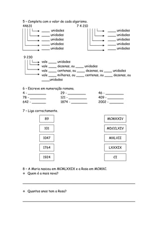 5 – Completa com o valor de cada algarismo.
44631                               7 4 210
            ____ unidades                             ____   unidades
            ____ unidades                             ____   unidades
            ____ unidades                             ____   unidades
            ____ unidades                             ____   unidades
            ____ unidades                             ____   unidades

9 230
            vale ____ unidades
            vale ____ dezenas, ou ____ unidades
            vale ____ centenas, ou ____ dezenas, ou ____ unidades
            vale ____ milhares, ou ____ centenas, ou ____ dezenas, ou
            ____unidades

6 – Escreve em numeração romana.
4 - _________          29 - _________           46 - _________
78 - ________          121 - _________          409 - ________
642 - _______          1874 - ________          2002 - _______

7 – Liga correctamente.

              89                                     MCMXXIV


              101                                    MDCCLXIV


             1047                                      MXLVII


             1764                                      LXXXIX


             1924                                        CI


8 – A Maria nasceu em MCMLXXIX e a Rosa em MCMXC.
 Quem é a mais nova?


________________________________________________________

   Quantos anos tem a Rosa?

________________________________________________________
 