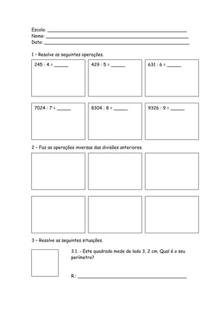 Escola: __________________________________________________
Nome: ___________________________________________________
Data: ____________________________________________________

1 – Resolve as seguintes operações.

 245 : 4 = _____             429 : 5 = _____             631 : 6 = _____




 7024 : 7 = _____            8304 : 8 = _____            9326 : 9 = _____




2 – Faz as operações inversas das divisões anteriores.




3 – Resolve as seguintes situações.

                    3.1. - Este quadrado mede de lado 3, 2 cm. Qual é o seu
                    perímetro?



                    R.: _______________________________________
 