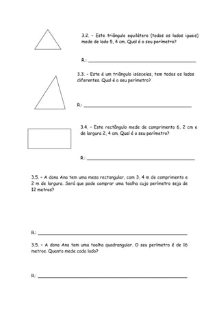 3.2. – Este triângulo equilátero (todos os lados iguais)
                      mede de lado 5, 4 cm. Qual é o seu perímetro?



                      R.: _______________________________________


                    3.3. – Este é um triângulo isósceles, tem todos os lados
                    diferentes. Qual é o seu perímetro?




                    R.: _______________________________________




                      3.4. – Este rectângulo mede de comprimento 6, 2 cm e
                      de largura 2, 4 cm. Qual é o seu perímetro?




                      R.: _______________________________________



3.5. – A dona Ana tem uma mesa rectangular, com 3, 4 m de comprimento e
2 m de largura. Será que pode comprar uma toalha cujo perímetro seja de
12 metros?




R.: ______________________________________________________

3.5. – A dona Ana tem uma toalha quadrangular. O seu perímetro é de 16
metros. Quanto mede cada lado?




R.: ______________________________________________________
 