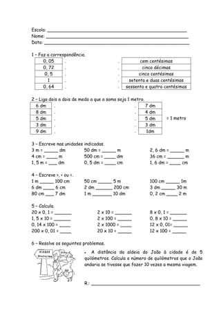 Escola: __________________________________________________
Nome: ___________________________________________________
Data: ____________________________________________________

1 – Faz a correspondência.
      0, 05     .                         .           cem centésimas
      0, 72     .                         .            cinco décimas
       0, 5     .                         .          cinco centésimas
        1       .                         .     setenta e duas centésimas
      0, 64     .                         .    sessenta e quatro centésimas

2 – Liga dois a dois de medo a que a soma seja 1 metro.
  6 dm      .                                     .     7 dm
  8 dm      .                                     .     4 dm
  5 dm      .                                     .     5 dm     = 1 metro
  3 dm      .                                     .     3 dm
  9 dm      .                                     .     1dm

3 – Escreve nas unidades   indicadas.
3 m = _____ dm             50 dm = _____ m                2, 6 dm = _____ m
4 cm = ____ m              500 cm = ____ dm               36 cm = ______ m
1, 5 m = ___ dm            0, 5 dm = ____ cm              1, 6 dm = ____ cm

4 – Escreve >, < ou =.
1 m _____ 100 cm           50 cm _____ 5 m                100 cm _____ 1m
6 dm ____ 6 cm             2 dm ______ 200 cm             3 dm _____ 30 m
80 cm ___ 7 dm             1 m _______ 10 dm              0, 2 cm ____ 2 m

5 – Calcula.
20 x 0, 1 = ______              2 x 10 = ______           8 x 0, 1 = ______
1, 5 x 10 = ______              2 x 100 = _____           0, 8 x 10 = _____
0, 14 x 100 = ____              2 x 1000 = ____           12 x 0, 01= _____
200 x 0, 01 = ____              20 x 10 = _____           12 x 100 = _____

6 – Resolve os seguintes problemas.
                              A distância da aldeia do João à cidade é de 5
                           quilómetros. Calcula o número de quilómetros que o João
                           andaria se tivesse que fazer 10 vezes a mesma viagem.



                           R.: _______________________________________
 