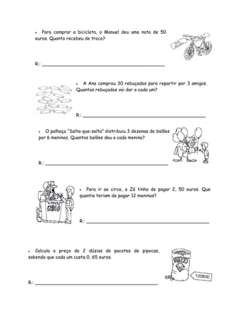   Para comprar a bicicleta, o Manuel deu uma nota de 50
    euros. Quanto recebeu de troco?




    R.: ___________________________________________



                          A Ana comprou 30 rebuçados para repartir por 3 amigos.
                         Quantos rebuçados vai dar a cada um?




                         R.: ___________________________________________


          O palhaço “Salta-que-salta” distribuiu 3 dezenas de balões
        por 6 meninos. Quantos balões deu a cada menino?




        R.: ___________________________________________




                               Para ir ao circo, o Zé tinha de pagar 2, 50 euros. Que
                             quantia teriam de pagar 12 meninos?




                             R.: ___________________________________________




  Calcula o preço de 2 dúzias de pacotes de pipocas,
sabendo que cada um custa 0, 65 euros.




R.: ___________________________________________
 