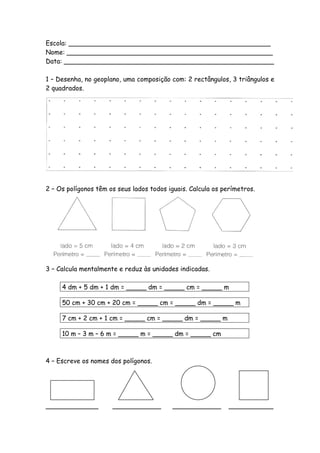 Escola: __________________________________________________
Nome: ___________________________________________________
Data: ____________________________________________________

1 – Desenha, no geoplano, uma composição com: 2 rectângulos, 3 triângulos e
2 quadrados.




2 – Os polígonos têm os seus lados todos iguais. Calcula os perímetros.




3 – Calcula mentalmente e reduz às unidades indicadas.

     4 dm + 5 dm + 1 dm = _____ dm = _____ cm = _____ m

     50 cm + 30 cm + 20 cm = _____ cm = _____ dm = _____ m

     7 cm + 2 cm + 1 cm = _____ cm = _____ dm = _____ m

     10 m – 3 m – 6 m = _____ m = _____ dm = _____ cm



4 – Escreve os nomes dos polígonos.




_____________         ____________         ____________       ___________
 