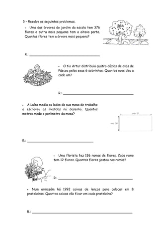 5 – Resolve os seguintes problemas.
      Uma das árvores do jardim da escola tem 376
    flores e outra mais pequena tem a oitava parte.
    Quantas flores tem a árvore mais pequena?




    R.: ___________________________________


                            O tio Artur distribuiu quatro dúzias de ovos de
                          Páscoa pelos seus 6 sobrinhos. Quantos ovos deu a
                          cada um?




                          R.: ___________________________________


 A Luísa mediu os lados da sua mesa de trabalho
e escreveu as medidas no desenho. Quantos
metros mede o perímetro da mesa?




R.: _________________________________



                        Uma florista fez 136 ramos de flores. Cada ramo
                      tem 12 flores. Quantas flores gastou nos ramos?




                      R.: _____________________________________


          Num armazém há 1992 caixas de lenços para colocar em 8
        prateleiras. Quantas caixas vão ficar em cada prateleira?




        R.: __________________________________________________
 