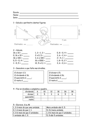 Escola: __________________________________________________
Nome: ___________________________________________________
Data: ____________________________________________________

1 – Calcula o perímetro destas figuras.




2 – Calcula.
26 x 10 = _____          1, 2 + 1, 2 = _____           0, 8 – 0, 4 = _____
0, 16 x 10 = _____       2 x 0, 5 = ______             3, 6 – 2, 6 = _____
36 x 100 = _____         3, 6 x 100 = ____             2 + 4, 1 = _______
0, 5 – 0, 4 = ____       16 x 1000 = ____              1, 8 + 0, 2 = _____
1 – 0, 5 = ______        12, 5 x 0, 1 = ____           3, 6 – 0, 6 = _____

3 – Descobre o que falta nas divisões.

 O   divisor é 3;                            O   divisor é 5;
 O   dividendo é 16;                         O   dividendo é 26;
 O   quociente é ____;                       O   quociente é ____;
 O   resto é ____.                           O   resto é ____.



4 – Faz as divisões e completa o quadro.
               dividendo    6       10        12       18      26      38
                  divisor   3        5         3        6       5       6
               quociente
                   resto

5 – Escreve S ou N.
1, 2 é mais do que uma unidade.           Meia unidade são 0, 5.
0, 1 é mais do que 1, 1.                  5, 0 é meia unidade.
2, 0 é mais do que 2 unidades.            1, 8 é mais do que 2 unidades.
1 unidade são 1, 0.                       5, 0 são 5 unidades.
 
