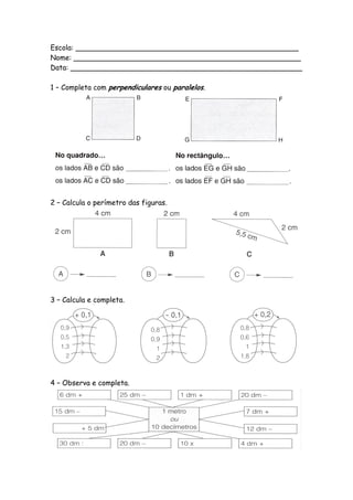 Escola: __________________________________________________
Nome: ___________________________________________________
Data: ____________________________________________________

1 – Completa com perpendiculares ou paralelos.




2 – Calcula o perímetro das figuras.




3 – Calcula e completa.




4 – Observa e completa.
 
