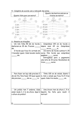 5 – Completa de acordo com a indicação das setas.
                                           Quanto decímetros sobram se
   Quanto falta para um metro?                    tirares um metro?




6 – Resolve as situações.
  Um rolo tinha 50 dm de tecido.        Comprámos 135 cm de tecido e
Gastaram-se 35 dm. Ficaram _____       depois mais 65 cm. Comprámos
dm.                                    _____ cm ou _____ m.
   O tecido que ficou foi cortado em      Um metro de tecido custava 4, 25
3 bocados iguais. Cada bocado media    euros. Pelo tecido que comprámos
_____ dm.                              pagámos _____ euros.
                                          Entregámos para o pagamento
                                       uma nota de 10 euros. Recebemos de
                                       troco _____ euros.




  Para fazer um laço são precisos 2  Tinha 125 cm de veludo. Gastei 1
dm de fita. Para fazer 25 laços iguais m. Com o veludo que ficou fiz 5 tiras
são precisos _____ dm ou _____ m. iguais. Cada tira media _____ cm.




   Um prédio tem 7 andares. Cada  Uma árvore tem de altura 1, 5 m.
andar mede 3, 2 m de altura. Qual é Quanto lhe falta para medir 3
a altura do prédio?                 metros?




R.: _________________________ R.: _________________________
 