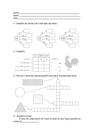 Escola: __________________________________________________
Nome: ___________________________________________________
Data: ____________________________________________________

1 – Completa de acordo com a indicação das setas.




2 – Completa.




3 – Escreve o nome das figuras geométricas onde é indicado pelas setas.




4 – Completa a frase.
      A soma do comprimento de todos os lados de uma figura geométrica
chama-se ______________.
 
