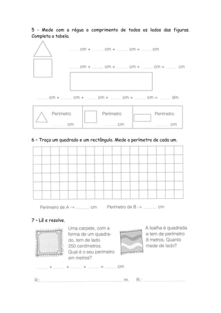 5 - Mede com a régua o comprimento de todos os lados das figuras.
Completa a tabela.




6 – Traça um quadrado e um rectângulo. Mede o perímetro de cada um.




7 – Lê e resolve.
 