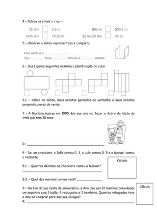 4 – Coloca os sinais >, < ou =.




5 – Observa o sólido representado e completa.




6 – Das figuras seguintes assinala a planificação do cubo.




6.1. – Cobre no sólido, duas arestas paralelas de vermelho e duas arestas
perpendiculares de verde.

7 – A Mariana nasceu em 1995. Em que ano vai fazer o dobro da idade da
irmã que tem 10 anos.




R.: _______________________________________

8 – De um chocolate, a Inês comeu 0, 3, o Luís comeu 0, 5 e o Manuel comeu
o restante.
                                                               Cálculo
8.1. – Quantas décimas de chocolate comeu o Manuel?
________________________________________

8.2. – Qual dos meninos comeu mais? _____________

9 – No fim da sua festa de aniversário, a Ana deu aos 12 meninos convidados   Cálculo
um saquinho com 1 balão, 6 rebuçados e 2 bombons. Quantos rebuçados teve
a Ana de comprar para dar aos colegas?
R.: ______________________________________________________
 