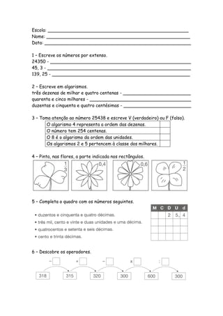 Escola: __________________________________________________
Nome: ___________________________________________________
Data: ____________________________________________________

1 – Escreve os números por extenso.
24350 - __________________________________________________
45, 3 - ___________________________________________________
139, 25 - _________________________________________________

2 – Escreve em algarismos.
três dezenas de milhar e quatro centenas - ________________________
quarenta e cinco milhares - ____________________________________
duzentas e cinquenta e quatro centésimas - ________________________

3 – Toma atenção ao número 25438 e escreve V (verdadeiro) ou F (falso).
       O algarismo 4 representa a ordem das dezenas.
       O número tem 254 centenas.
       O 8 é o algarismo da ordem das unidades.
       Os algarismos 2 e 5 pertencem à classe dos milhares.

4 – Pinta, nas flores, a parte indicada nos rectângulos.




5 – Completa o quadro com os números seguintes.




6 – Descobre os operadores.
 
