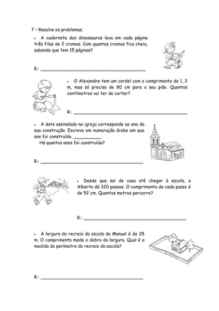 7 – Resolve os problemas.
   A caderneta dos dinossauros leva em cada página
 três filas de 2 cromos. Com quantos cromos fica cheia,
 sabendo que tem 15 páginas?



 R.: ______________________________________

                   O Alexandre tem um cordel com o comprimento de 1, 2
                 m, mas só precisa de 80 cm para o seu pião. Quantos
                 centímetros vai ter de cortar?



                 R.: _________________________________________

   A data assinalada na igreja corresponde ao ano da
 sua construção. Escreve em numeração árabe em que
 ano foi construída. __________
   Há quantos anos foi construída?



 R.: _____________________________________



                        Desde que sai de casa até chegar à escola, o
                      Alberto dá 320 passos. O comprimento de cada passo é
                      de 52 cm. Quantos metros percorre?




                      R.: _____________________________________


   A largura do recreio da escola do Manuel é de 28
 m. O comprimento mede o dobro da largura. Qual é a
 medida do perímetro do recreio da escola?




 R.: _____________________________________
 