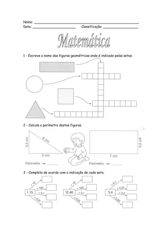 Nome: ___________________________________________________
Data: _____________________  Classificação: _________________




1 - Escreve o nome das figuras geométricas onde é indicado pelas setas.




2 - Calcula o perímetro destas figuras.




3 - Completa de acordo com a indicação de cada seta.
 