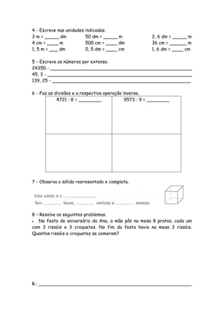 4 - Escreve nas unidades   indicadas.
3 m = _____ dm             50 dm = _____ m             2, 6 dm = _____ m
4 cm = ____ m              500 cm = ____ dm            36 cm = ______ m
1, 5 m = ___ dm            0, 5 dm = ____ cm           1, 6 dm = ____ cm

5 – Escreve os números por extenso.
24350 - __________________________________________________
45, 3 - ___________________________________________________
139, 25 - _________________________________________________

6 - Faz as divisões e a respectiva operação inversa.
            4721 : 8 = ________              9573 : 9 = ________




7 - Observa o sólido representado e completa.




8 – Resolve os seguintes problemas.
  Na festa de aniversário da Ana, a mãe pôs na mesa 8 pratos, cada um
com 3 rissóis e 3 croquetes. No fim da festa havia na mesa 3 rissóis.
Quantos rissóis e croquetes se comeram?




R.: ______________________________________________________
 