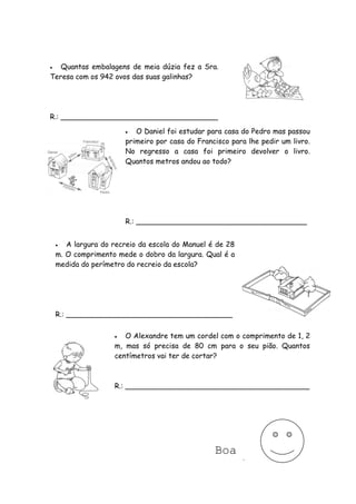   Quantas embalagens de meia dúzia fez a Sra.
Teresa com os 942 ovos das suas galinhas?




R.: ___________________________________

                          O Daniel foi estudar para casa do Pedro mas passou
                        primeiro por casa do Francisco para lhe pedir um livro.
                        No regresso a casa foi primeiro devolver o livro.
                        Quantos metros andou ao todo?




                        R.: ______________________________________


      A largura do recreio da escola do Manuel é de 28
    m. O comprimento mede o dobro da largura. Qual é a
    medida do perímetro do recreio da escola?




    R.: _____________________________________


                      O Alexandre tem um cordel com o comprimento de 1, 2
                    m, mas só precisa de 80 cm para o seu pião. Quantos
                    centímetros vai ter de cortar?



                    R.: _________________________________________




                                                 Boa
                                               Sorte!
 