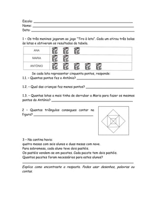 Escola: __________________________________________________
Nome: ___________________________________________________
Data: ____________________________________________________

1 – Os três meninos jogaram ao jogo “Tiro à lata”. Cada um atirou três bolas
às latas e obtiveram os resultados da tabela.




        Se cada lata representar cinquenta pontos, responde:
1.1. – Quantos pontos fez o António? _____________________________

1.2. – Qual das crianças fez menos pontos? ________________________

1.3. – Quantas latas a mais tinha de derrubar a Maria para fazer os mesmos
pontos do António? _________________________________________


2 – Quantos triângulos consegues contar na
figura? ______________________________




3 – Na cantina havia:
quatro mesas com seis alunos e duas mesas com nove.
Para sobremesa, cada aluno teve dois pastéis.
Os pastéis vendem-se em pacotes. Cada pacote tem dois pastéis.
Quantos pacotes foram necessários para estes alunos?
________________________________________________________
Explica como encontraste a resposta. Podes usar desenhos, palavras ou
contas.
 